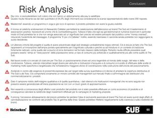 Sky Uno: si escluderebbero tutti coloro che non hanno un abbonamento alla pay tv satellitare.
Questo risulta rilevante sia dai dati quantitativi (il 54,2% degli informant) sia considerando la scarsa rappresentatività delle nostre 200 risposte.
Masterchef: essendo un programma in voga e già ricco di sponsor, il prodotto potrebbe non avere la giusta visibilità
Il ricorso al celebrity endorsement di Alessandro Cattelan permetterà la catalizzazione dell’attenzione sul brand The Sub ed il trasferimento di
associazioni positive, favorevoli ed uniche che lo contraddistinguono. Tuttavia il fatto che egli sia già testimonial di numerosi brand ed in particolar
modo di Enel potrebbe far sì che non venga associato ad un signiﬁcato ben preciso ed essere percepito dal pubblico come “money oriented”,
riducendo l’autenticità del messaggio. Il programma “E poi c’è Cattelan” inoltre, essendo trasmesso in seconda serata potrebbe non raggiungere la
quota desiderata.
Un’ulteriore criticità del progetto è quella di avere preventivato degli esiti strategici probabilmente troppo ottimisti. Ciò è dovuto al fatto che The Sub
rappresenti un’innovazione dall’ampia portata specialmente per il signiﬁcato culturale e perché va ad introdursi in un contesto di tradizione
fortemente radicato, come quello del consumo di birra domestico nel formato classico della bottiglia. Pertanto risulta difﬁcile prevedere quali
possano essere i tempi di “rieducazione” della popolazione verso un tipo di consumo più soﬁsticato e qualitativamente più alto come quello di The
Sub.
Nel lavoro svolto si è cercato di costruire per The Sub un posizionamento chiaro ed unico legandolo al mondo dello svago, del relax e della
condivisione. Tuttavia, volendo intercettare target diversi per abitudini e motivazioni d’acquisto e di consumo si è scelto di effettuare delle scelte di
marketing molto speciﬁche e targettizzate che richiederanno maggiore sforzo di coordinazione nella costruzione dell’unicità del posizionamento.
Andando in contro alle esigenze di prossimità espresse dai vari target nella survey quantitativa si è deciso di ampliare la copertura distributiva di
The Sub e dei Torp. Ciò comporterà ovviamente un minore controllo del management sul mercato ﬁnale e sull’immagine dei distributori che
commercializzeranno i prodotti.
Dato il campione ridotto dell’indagine qualitativa e di quella quantitativa, i dati ottenuti e le implicazioni manageriali che ne sono seguite non
possono essere generalizzate all’intera popolazione se non con un buon grado di approssimazione.
Non essendo a conoscenza degli effettivi costi produttivi del prodotto non è stato possibile effettuare un conto economico di prodotto e di
conseguenza calcolare la redditività degli investimenti effettuati per le campagne di marketing proposte.
Il pricing: l’eccessivo abbassamento del prezzo potrebbe far perdere l’idea di esclusività associata al brand The Sub ed avere quindi degli effetti di
cannibalizzazione nei confronti del prodotto Top di gamma della linea. Questo potrebbe riﬂettersi negativamente sulla coerenza e sulla credibilità del
brand.
Conclusioni
Risk Analysis
65
 