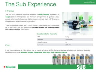 The Sub Experience
"Credo che si potrebbe chiedere "qual è il punto?". Il punto è che la birra alla spina è fondamentale
per chi ama la birra e bere birra, sapendo che la birra alla spina è di gran lunga superiore alla
birra in lattina o bottiglia” (Marc Newson)	
I Torp
Il torp è una cartuccia da 2 litri di birra che va inserita all’interno del The Sub e poi lasciata raffreddare. Ad oggi sono disponibili i
seguenti brand di birra: Heineken, Afﬂigem, Desperados, Baffo d’oro, Tiger, Pelforth, Wieckse.
Caratteristiche Tecniche
Peso 6,8 Kg
Dimensioni 33,5x23,5x43,5
Classe Energetica A+
Rumorosità 25 Decibel
The sub è un innovativo spillatore disegnato da Marc Newson e prodotto da
Krups (partner di Nespresso) per Heineken, che permette di gustare a casa
propria la birra preferita sempre alla temperatura ottimale (tra 2 e 5 °C) e senza
compromesso alcuno in termini organolettici.
Il The Sub
Analisi Desk
7
 