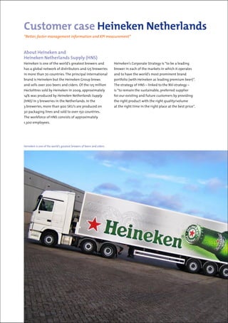 About Heineken and
Heineken Netherlands Supply (HNS)
Heineken is one of the world’s greatest brewers and
has a global network of distributors and 125 breweries
in more than 70 countries. The principal international
brand is Heineken but the Heineken Group brews
and sells over 200 beers and ciders. Of the 125 million
Hectolitres sold by Heineken in 2009, approximately
14% was produced by Heineken Netherlands Supply
(HNS) in 3 breweries in the Netherlands. In the
3 breweries, more than 900 SKU’s are produced on
30 packaging lines and sold to over 150 countries.
The workforce of HNS consists of approximately
1,300 employees.
Customer case Heineken Netherlands
“Better, faster management information and KPI measurement”
Heineken’s Corporate Strategy is “to be a leading
brewer in each of the markets in which it operates
and to have the world’s most prominent brand
portfolio (with Heineken as leading premium beer)”.
The strategy of HNS – linked to the NV-strategy –
is “to remain the sustainable, preferred supplier
for our existing and future customers by providing
the right product with the right quality/volume
at the right time in the right place at the best price”.
Heineken is one of the world’s greatest brewers of beers and ciders.
 