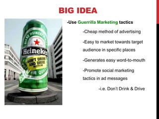BIG IDEA
-Use Guerrilla Marketing tactics
-Cheap method of advertising
-Easy to market towards target
audience in specific places
-Generates easy word-to-mouth
-Promote social marketing
tactics in ad messages
-i.e. Don’t Drink & Drive
 