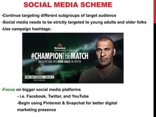 SOCIAL MEDIA SCHEME
-Continue targeting different subgroups of target audience
-Social media needs to be strictly targeted to young adults and older folks
-Use campaign hashtags:
-Focus on bigger social media platforms
- i.e. Facebook, Twitter, and YouTube
-Begin using Pinterest & Snapchat for better digital
marketing presence
 
