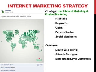 INTERNET MARKETING STRATEGY
-Strategy: Use Inbound Marketing &
Content Marketing
-Hashtags
-Keywords
-CRMs
-Personalization
-Social Monitoring
-Outcome:
-Drives Web Traffic
-Attracts Strangers
-More Brand Loyal Customers
 