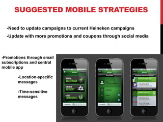 SUGGESTED MOBILE STRATEGIES
-Need to update campaigns to current Heineken campaigns
-Update with more promotions and coupons through social media
-Promotions through email
subscriptions and central
mobile app
-Location-specific
messages
-Time-sensitive
messages
 