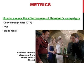METRICS
How to assess the effectiveness of Heineken’s campaigns
-Click-Through Rate (CTR)
-ROI
-Brand recall
Heineken product
placement from
James Bond’s
Skyfall
 