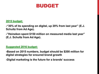 BUDGET
2015 budget:
-“30% of its spending on digital, up 20% from last year” (E.J.
Schultz from Ad Age).
-”Heineken spent $150 million on measured media last year”
(E.J. Schultz from Ad Age).
Suggested 2016 budget:
-Based on 2015 numbers, budget should be $200 million for
digital strategies for ensured brand growth
-Digital marketing is the future for a brands’ success
 