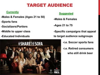 TARGET AUDIENCE
Suggested
-Males & Females
-Ages 21 to 75
-Specific campaigns that appeal
to target audience subgroups
-i.e. Soccer sports fans
-i.e. Retired consumers
who still drink beer
Currently
-Males & Females (Ages 21 to 50)
-Sports fans
-Socializers/Partiers
-Middle to upper class
-Educated Individuals
 