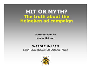 HIT OR MYTH?
 The truth about the
Heineken ad campaign


         A presentation by
          Kevin McLean


       WARDLE McLEAN
 STRATEGIC RESEARCH CONSULTANCY
 
