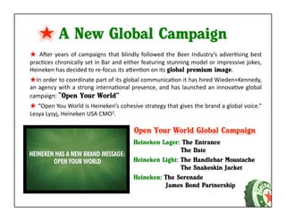 A New Global Campaign
★ 	
   AAer	
   years	
   of	
   campaigns	
   that	
   blindly	
   followed	
   the	
   Beer	
   Industry’s	
   adverKsing	
   best	
  
pracKces	
  chronically	
  set	
  in	
  Bar	
  and	
  either	
  featuring	
  stunning	
  model	
  or	
  impressive	
  jokes,	
  
Heineken	
  has	
  decided	
  to	
  re-­‐focus	
  its	
  aaenKon	
  on	
  its	
  global premium image.	
  
★ In	
   order	
   to	
   coordinate	
   part	
   of	
   its	
   global	
   communicaKon	
   it	
   has	
   hired	
   Wieden+Kennedy,	
  
an	
  agency	
  with	
  a	
  strong	
  internaKonal	
  presence,	
  and	
  has	
  launched	
  an	
  innovaKve	
  global	
  
campaign:	
  “Open Your World”
★ 	
  “Open	
  You	
  World	
  is	
  Heineken’s	
  cohesive	
  strategy	
  that	
  gives	
  the	
  brand	
  a	
  global	
  voice.”	
  
Lesya	
  Lysyj,	
  Heineken	
  USA	
  CMO2.	
  



                                                            Heineken Lager: The Entrance
                                                                            The Date
                                                            Heineken Light: The Handlebar Moustache
                                                                            The Snakeskin Jacket
                                                            Heineken: The Serenade
                                                                      James Bond Partnership
 