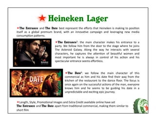 Heineken Lager	
  
 The Entrance and	
  The Date best	
  represent	
  the	
  eﬀorts	
  that	
  Heineken	
  is	
  making	
  to	
  posiKon	
  
itself	
   as	
   a	
   global	
   premium	
   brand,	
   with	
   an	
   innovaKve	
   campaign	
   and	
   leveraging	
   new	
   media	
  
consumpKon	
  paaerns.	
  	
  

                                            The	
   Entrance3:	
   the	
   main	
   character	
   makes	
   his	
   entrance	
   to	
   a	
  
                                           party.	
   We	
   follow	
   him	
   from	
   the	
   door	
   to	
   the	
   stage	
   where	
   he	
   joins	
  
                                           The	
   Asteroid	
   Galaxy.	
   Along	
   the	
   way	
   he	
   interacts	
   with	
   several	
  
                                           characters,	
   he	
   captures	
   the	
   aaenKon	
   of	
   beauKful	
   women	
   and	
  
                                           most	
   important	
   he	
   is	
   always	
   in	
   control	
   of	
   his	
   acKon	
   and	
   his	
  
                                           spectacular	
  entrance	
  seems	
  eﬀortless.	
  


                                                         The	
   Date4:	
   we	
   follow	
   the	
   main	
   character	
   of	
   this	
  
                                                        commercial	
   as	
   him	
   and	
   his	
   date	
   ﬁnd	
   their	
   way	
   from	
   the	
  
                                                        kitchen	
   of	
   the	
   restaurant	
   to	
   the	
   dance	
   ﬂoor.	
   The	
   focus	
   is	
  
                                                        once	
   again	
   on	
   the	
   successful	
   acKons	
   of	
   the	
   man,	
   everyone	
  
                                                        knows	
   him	
   and	
   he	
   seems	
   to	
   be	
   guiding	
   his	
   date	
   in	
   a	
  
                                                        unpredictable	
  and	
  exciKng	
  epic	
  journey.	
  


 Length,	
  Style,	
  PromoKonal	
  Images	
  and	
  Extra	
  Credit	
  available	
  online	
  have	
  set	
  
The Entrance and	
  The Date apart	
  from	
  tradiKonal	
  commercial,	
  making	
  them	
  similar	
  to	
  
short	
  ﬁlm	
  
 