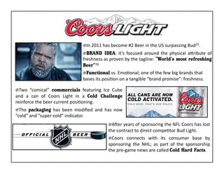 "  In	
  2011	
  has	
  become	
  #2	
  Beer	
  in	
  the	
  US	
  surpassing	
  Bud25.	
  
                                                "  BRAND IDEA:	
   it’s	
   focused	
   around	
   the	
   physical	
   aaribute	
   of	
  
                                                freshness	
  as	
  proven	
  by	
  the	
  tagline:	
  “World’s most refreshing
                                                Beer”26	
  
                                                "  Functional	
  vs.	
  EmoKonal;	
  one	
  of	
  the	
  few	
  big	
  brands	
  that	
  
                                                bases	
  its	
  posiKon	
  on	
  a	
  tangible	
  “brand	
  promise”:	
  freshness.	
  

"  Two	
   “comical”	
   commercials	
   featuring	
   Ice	
   Cube	
  
and	
   a	
   can	
   of	
   Coors	
   Light	
   in	
   a	
   Cold Challenge
reinforce	
  the	
  beer	
  current	
  posiKoning.	
  
"  The	
   packaging	
   has	
   been	
   modiﬁed	
   and	
   has	
   now	
  
“cold”	
  and	
  “super-­‐cold”	
  indicator.	
  
                                                                   "  AAer	
  years	
  of	
  sponsoring	
  the	
  NFL	
  Coors	
  has	
  lost	
  
                                                                   the	
  contract	
  to	
  direct	
  compeKtor	
  Bud	
  Light.	
  
                                                                   "  Coors	
   connects	
   with	
   its	
   consumer	
   base	
   by	
  
                                                                   sponsoring	
   the	
   NHL;	
   as	
   part	
   of	
   the	
   sponsorship	
  
                                                                   the	
  pre-­‐game	
  news	
  are	
  called	
  Cold Hard Facts.	
  
 