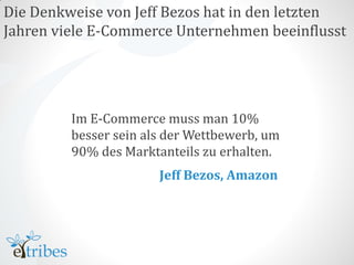 Die Denkweise von Jeff Bezos hat in den letzten
Jahren viele E-Commerce Unternehmen beeinflusst




         Im E-Commerce muss man 10%
         besser sein als der Wettbewerb, um
         90% des Marktanteils zu erhalten.
                       Jeff Bezos, Amazon
 