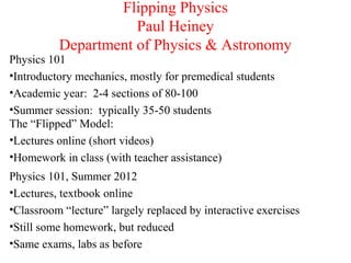 Flipping Physics
Paul Heiney
Department of Physics & Astronomy
Physics 101
•Introductory mechanics, mostly for premedical students
•Academic year: 2-4 sections of 80-100
•Summer session: typically 35-50 students
The “Flipped” Model:
•Lectures online (short videos)
•Homework in class (with teacher assistance)
Physics 101, Summer 2012
•Lectures, textbook online
•Classroom “lecture” largely replaced by interactive exercises
•Still some homework, but reduced
•Same exams, labs as before

 