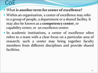 CoE
 What is another term for center of excellence?
 Within an organization, a center of excellence may refer
to a group of people, a department or a shared facility. It
may also be known as a competency center, or
capability center, or an excellence center.
 In academic institutions, a center of excellence often
refers to a team with a clear focus on a particular area of
research; such a center may bring together faculty
members from different disciplines and provide shared
facilities.
11
 