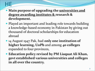 HE
 Main purpose of upgrading the universities and
degree awarding institutes & research &
development.
 Played an important and leading role towards building
a knowledge-based economy in Pakistan by giving out
thousand of doctoral scholarships for education
abroad
 14 August 1947 Pak, had only one institution of
higher learning, UoPb and among 40 colleges
expanded to four provinces,
 Education policy revised by PM Liaquat Ali Khan,
govt established various universities and colleges
in all over the country.
3
 