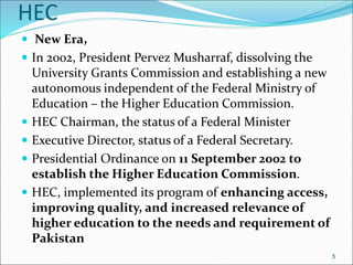 HEC
 New Era,
 In 2002, President Pervez Musharraf, dissolving the
University Grants Commission and establishing a new
autonomous independent of the Federal Ministry of
Education – the Higher Education Commission.
 HEC Chairman, the status of a Federal Minister
 Executive Director, status of a Federal Secretary.
 Presidential Ordinance on 11 September 2002 to
establish the Higher Education Commission.
 HEC, implemented its program of enhancing access,
improving quality, and increased relevance of
higher education to the needs and requirement of
Pakistan
5
 