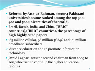  Reforms by Atta-ur-Rahman, sector 4 Pakistani
universities became ranked among the top 300,
400 and 500 universities of the world.
 Brazil, Russia, India, and China ("BRIC"
countries),("BRIC" countries), the percentage of
high highly cited papers
 183 million cellular, 98 million 3G/4G and 101 million
broadband subscribers.
 distance education and to promote information
technology
 Javaid Laghari was the second chairman from 2009 to
2013 who tried to continue the higher education
reforms
6
 