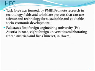 HEC
 Task force was formed, by PMIK,Promote research in
technology fields and to initiate projects that can use
science and technology for sustainable and equitable
socio-economic development.
 Pakistan's first foreign engineering university (Pak
Austria in 2020, eight foreign universities collaborating
(three Austrian and five Chinese), in Hazra,
7
 
