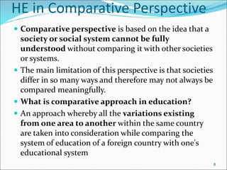 HE in Comparative Perspective
 Comparative perspective is based on the idea that a
society or social system cannot be fully
understood without comparing it with other societies
or systems.
 The main limitation of this perspective is that societies
differ in so many ways and therefore may not always be
compared meaningfully.
 What is comparative approach in education?
 An approach whereby all the variations existing
from one area to another within the same country
are taken into consideration while comparing the
system of education of a foreign country with one's
educational system
8
 