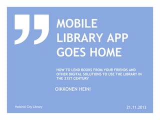 MOBILE
LIBRARY APP
GOES HOME
HOW TO LEND BOOKS FROM YOUR FRIENDS AND
OTHER DIGITAL SOLUTIONS TO USE THE LIBRARY IN
THE 21ST CENTURY

OIKKONEN HEINI

Helsinki City Library

21.11.2013

 