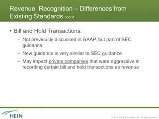 Revenue Recognition – Differences from
Existing Standards cont’d

• Bill and Hold Transactions:
   – Not previously discussed in GAAP, but part of SEC
     guidance
   – New guidance is very similar to SEC guidance
   – May impact private companies that were aggressive in
     recording certain bill and hold transactions as revenue




                                              © 2013 Hein & Associates, LLP. All rights reserved.
 