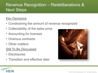 Revenue Recognition – Redeliberations &
Next Steps
Key Decisions
• Constraining the amount of revenue recognized
• Collectability of the sales price
• Accounting for licenses
• Onerous contracts
• Other matters
Still To Be Discussed
• Disclosures
• Transition and effective date


                                         © 2013 Hein & Associates, LLP. All rights reserved.
 