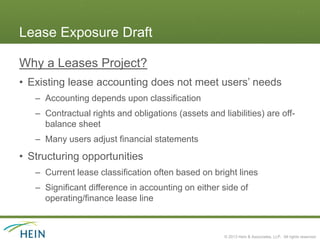Lease Exposure Draft

Why a Leases Project?
• Existing lease accounting does not meet users’ needs
   – Accounting depends upon classification
   – Contractual rights and obligations (assets and liabilities) are off-
     balance sheet
   – Many users adjust financial statements
• Structuring opportunities
   – Current lease classification often based on bright lines
   – Significant difference in accounting on either side of
     operating/finance lease line



                                                     © 2013 Hein & Associates, LLP. All rights reserved.
 