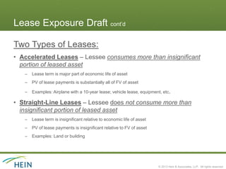 Lease Exposure Draft cont’d

Two Types of Leases:
• Accelerated Leases – Lessee consumes more than insignificant
  portion of leased asset
   –   Lease term is major part of economic life of asset
   –   PV of lease payments is substantially all of FV of asset

   –   Examples: Airplane with a 10-year lease; vehicle lease, equipment, etc.

• Straight-Line Leases – Lessee does not consume more than
  insignificant portion of leased asset
   –   Lease term is insignificant relative to economic life of asset
   –   PV of lease payments is insignificant relative to FV of asset
   –   Examples: Land or building




                                                                        © 2013 Hein & Associates, LLP. All rights reserved.
 