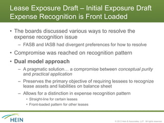 Lease Exposure Draft – Initial Exposure Draft
Expense Recognition is Front Loaded
• The boards discussed various ways to resolve the
  expense recognition issue
   – FASB and IASB had divergent preferences for how to resolve
• Compromise was reached on recognition pattern
• Dual model approach
   – A pragmatic solution… a compromise between conceptual purity
     and practical application
   – Preserves the primary objective of requiring lessees to recognize
     lease assets and liabilities on balance sheet
   – Allows for a distinction in expense recognition pattern
       • Straight-line for certain leases
       • Front-loaded pattern for other leases



                                                    © 2013 Hein & Associates, LLP. All rights reserved.
 