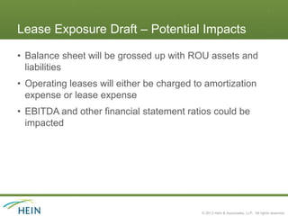 Lease Exposure Draft – Potential Impacts

• Balance sheet will be grossed up with ROU assets and
  liabilities
• Operating leases will either be charged to amortization
  expense or lease expense
• EBITDA and other financial statement ratios could be
  impacted




                                           © 2013 Hein & Associates, LLP. All rights reserved.
 