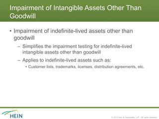 Impairment of Intangible Assets Other Than
Goodwill

• Impairment of indefinite-lived assets other than
  goodwill
   – Simplifies the impairment testing for indefinite-lived
     intangible assets other than goodwill
   – Applies to indefinite-lived assets such as:
      • Customer lists, trademarks, licenses, distribution agreements, etc.




                                                       © 2013 Hein & Associates, LLP. All rights reserved.
 