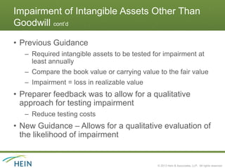 Impairment of Intangible Assets Other Than
Goodwill cont’d

• Previous Guidance
   – Required intangible assets to be tested for impairment at
     least annually
   – Compare the book value or carrying value to the fair value
   – Impairment = loss in realizable value
• Preparer feedback was to allow for a qualitative
  approach for testing impairment
   – Reduce testing costs
• New Guidance – Allows for a qualitative evaluation of
  the likelihood of impairment


                                              © 2013 Hein & Associates, LLP. All rights reserved.
 