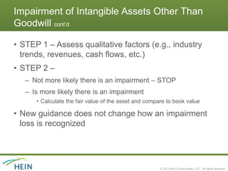 Impairment of Intangible Assets Other Than
Goodwill cont’d

• STEP 1 – Assess qualitative factors (e.g., industry
  trends, revenues, cash flows, etc.)
• STEP 2 –
   – Not more likely there is an impairment – STOP
   – Is more likely there is an impairment
      • Calculate the fair value of the asset and compare to book value

• New guidance does not change how an impairment
  loss is recognized




                                                       © 2013 Hein & Associates, LLP. All rights reserved.
 