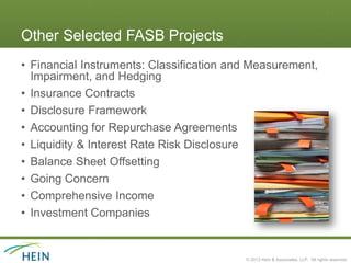 Other Selected FASB Projects
• Financial Instruments: Classification and Measurement,
  Impairment, and Hedging
• Insurance Contracts
• Disclosure Framework
• Accounting for Repurchase Agreements
• Liquidity & Interest Rate Risk Disclosure
• Balance Sheet Offsetting
• Going Concern
• Comprehensive Income
• Investment Companies


                                          © 2013 Hein & Associates, LLP. All rights reserved.
 