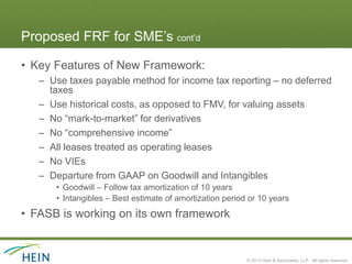 Proposed FRF for SME’s cont’d

• Key Features of New Framework:
   – Use taxes payable method for income tax reporting – no deferred
     taxes
   – Use historical costs, as opposed to FMV, for valuing assets
   – No “mark-to-market” for derivatives
   – No “comprehensive income”
   – All leases treated as operating leases
   – No VIEs
   – Departure from GAAP on Goodwill and Intangibles
      • Goodwill – Follow tax amortization of 10 years
      • Intangibles – Best estimate of amortization period or 10 years
• FASB is working on its own framework


                                                          © 2013 Hein & Associates, LLP. All rights reserved.
 