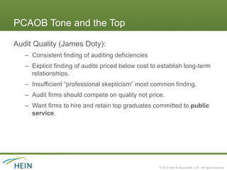 PCAOB Tone and the Top

Audit Quality (James Doty):
   – Consistent finding of auditing deficiencies
   – Explicit finding of audits priced below cost to establish long-term
     relationships.
   – Insufficient “professional skepticism” most common finding.
   – Audit firms should compete on quality not price.
   – Want firms to hire and retain top graduates committed to public
     service.




                                                    © 2013 Hein & Associates, LLP. All rights reserved.
 