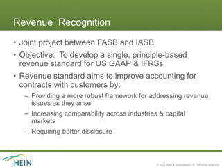 Revenue Recognition
• Joint project between FASB and IASB
• Objective: To develop a single, principle-based
  revenue standard for US GAAP & IFRSs
• Revenue standard aims to improve accounting for
  contracts with customers by:
   – Providing a more robust framework for addressing revenue
     issues as they arise
   – Increasing comparability across industries & capital
     markets
   – Requiring better disclosure



                                               © 2013 Hein & Associates LLP. All rights reserved.
 