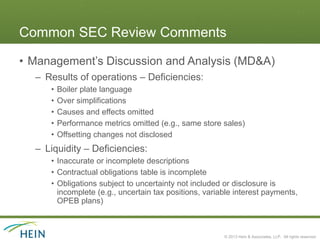 Common SEC Review Comments

• Management’s Discussion and Analysis (MD&A)
  – Results of operations – Deficiencies:
     •   Boiler plate language
     •   Over simplifications
     •   Causes and effects omitted
     •   Performance metrics omitted (e.g., same store sales)
     •   Offsetting changes not disclosed
  – Liquidity – Deficiencies:
     • Inaccurate or incomplete descriptions
     • Contractual obligations table is incomplete
     • Obligations subject to uncertainty not included or disclosure is
       incomplete (e.g., uncertain tax positions, variable interest payments,
       OPEB plans)



                                                       © 2013 Hein & Associates, LLP. All rights reserved.
 
