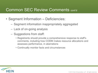 Common SEC Review Comments cont’d

• Segment Information – Deficiencies:
   – Segment information inappropriately aggregated
   – Lack of on-going analysis
   – Suggestions from staff:
      • Registrants should provide a comprehensive response to staff’s
        comments, including how CODM makes resource allocations and
        assesses performance, in aberrations
      • Continually monitor facts and circumstances




                                                      © 2013 Hein & Associates, LLP. All rights reserved.
 