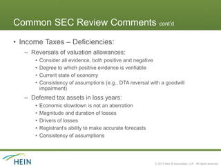 Common SEC Review Comments cont’d
• Income Taxes – Deficiencies:
   – Reversals of valuation allowances:
       •   Consider all evidence, both positive and negative
       •   Degree to which positive evidence is verifiable
       •   Current state of economy
       •   Consistency of assumptions (e.g., DTA reversal with a goodwill
           impairment)
   – Deferred tax assets in loss years:
       •   Economic slowdown is not an aberration
       •   Magnitude and duration of losses
       •   Drivers of losses
       •   Registrant’s ability to make accurate forecasts
       •   Consistency of assumptions




                                                             © 2013 Hein & Associates, LLP. All rights reserved.
 