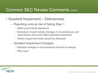 Common SEC Review Comments cont’d

• Goodwill Impairment – Deficiencies:
   – Reporting units at risk of failing Step 1:
      • Staff recommends disclosure
      • Disclosure should include changes in circumstances and
        assumptions that could affect potential impairment
      • Interim impairment tests should be disclosed
   – Goodwill Impairment Charges:
      • Disclose changes in circumstances that led to change
      • Why now?




                                                       © 2013 Hein & Associates, LLP. All rights reserved.
 