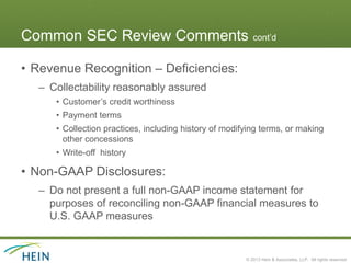 Common SEC Review Comments cont’d

• Revenue Recognition – Deficiencies:
  – Collectability reasonably assured
     • Customer’s credit worthiness
     • Payment terms
     • Collection practices, including history of modifying terms, or making
       other concessions
     • Write-off history

• Non-GAAP Disclosures:
  – Do not present a full non-GAAP income statement for
    purposes of reconciling non-GAAP financial measures to
    U.S. GAAP measures


                                                       © 2013 Hein & Associates, LLP. All rights reserved.
 