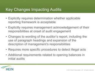 Key Changes Impacting Audits

• Explicitly requires determination whether applicable
  reporting framework is acceptable
• Explicitly requires management acknowledgement of their
  responsibilities at onset of audit engagement
• Changes to wording of the auditor’s report, including the
  use of paragraph headings and expansion of the
  description of management’s responsibilities
• Requires more specific procedures to detect illegal acts
• Additional requirements related to opening balances in
  initial audits


                                            © 2013 Hein & Associates, LLP. All rights reserved.
 