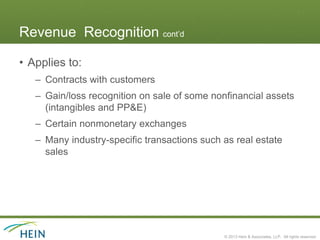 Revenue Recognition cont’d

• Applies to:
   – Contracts with customers
   – Gain/loss recognition on sale of some nonfinancial assets
     (intangibles and PP&E)
   – Certain nonmonetary exchanges
   – Many industry-specific transactions such as real estate
     sales




                                              © 2013 Hein & Associates, LLP. All rights reserved.
 