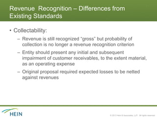 Revenue Recognition – Differences from
Existing Standards

• Collectability:
   – Revenue is still recognized “gross” but probability of
     collection is no longer a revenue recognition criterion
   – Entity should present any initial and subsequent
     impairment of customer receivables, to the extent material,
     as an operating expense
   – Original proposal required expected losses to be netted
     against revenues




                                                © 2013 Hein & Associates, LLP. All rights reserved.
 