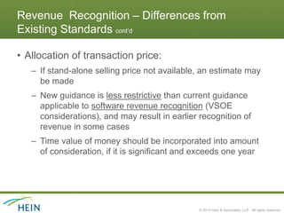 Revenue Recognition – Differences from
Existing Standards cont’d

• Allocation of transaction price:
   – If stand-alone selling price not available, an estimate may
     be made
   – New guidance is less restrictive than current guidance
     applicable to software revenue recognition (VSOE
     considerations), and may result in earlier recognition of
     revenue in some cases
   – Time value of money should be incorporated into amount
     of consideration, if it is significant and exceeds one year




                                                © 2013 Hein & Associates, LLP. All rights reserved.
 