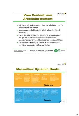 Vom Content zum
Arbeitsinstrument
• Mit diesem Projekt erweitert Klett ein Inhalteprodukt zu
einem Arbeitsinstrument.
• Werbeslogan: „So könnte Ihr Arbeitsplatz der Zukunft
aussehen“.
• Dieser Paradigmenwandel vollzieht sich momentan in
der gesamten Fachverlagsbranche: Fachmedien
unterstützen zunehmend den Arbeitsprozess der Nutzer.
• Das bekannteste Beispiel für den Wandel vom Inhaltezum Lösungsanbieter ist Pearson Verlag.
Vortrag 04.02.2014, Learntec
© Ehrhardt F. Heinold

Seite 31

Macmillan: Dynamic Books

Studenten

Vortrag 04.02.2014, Learntec
© Ehrhardt F. Heinold

Dozenten

Seite 32

16

 