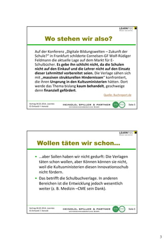 Wo stehen wir also?
Auf der Konferenz „Digitale Bildungswelten – Zukunft der
Schule?“ in Frankfurt schilderte Cornelsen-GF Wolf-Rüdiger
Feldmann die aktuelle Lage auf dem Markt für ESchulbücher. Es gebe ihn schlicht nicht, da die Schulen
nicht auf den Einkauf und die Lehrer nicht auf den Einsatz
dieser Lehrmittel vorbereitet seien. Die Verlage sähen sich
mit „massiven strukturellen Hindernissen“ konfrontiert,
die ihren Ursprung in den Kultusministerien hätten. Dort
werde das Thema bislang kaum behandelt, geschweige
denn finanziell gefördert.
Quelle: Buchreport.de
Vortrag 04.02.2014, Learntec
© Ehrhardt F. Heinold

Seite 5

Wollen täten wir schon…
• …aber Sollen haben wir nicht gedurft: Die Verlagen
täten schon wollen, aber Können können sie nicht,
weil die Kultusministerien diesen Innovationsschub
nicht fördern.
• Das betrifft die Schulbuchverlage. In anderen
Bereichen ist die Entwicklung jedoch wesentlich
weiter (z. B. Medizin –CME sein Dank).

Vortrag 04.02.2014, Learntec
© Ehrhardt F. Heinold

Seite 6

3

 