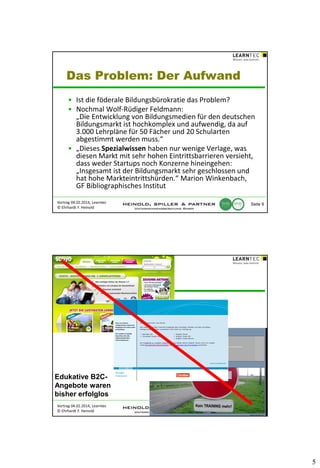 Das Problem: Der Aufwand
• Ist die föderale Bildungsbürokratie das Problem?
• Nochmal Wolf-Rüdiger Feldmann:
„Die Entwicklung von Bildungsmedien für den deutschen
Bildungsmarkt ist hochkomplex und aufwendig, da auf
3.000 Lehrpläne für 50 Fächer und 20 Schularten
abgestimmt werden muss.“
• „Dieses Spezialwissen haben nur wenige Verlage, was
diesen Markt mit sehr hohen Eintrittsbarrieren versieht,
dass weder Startups noch Konzerne hineingehen:
„Insgesamt ist der Bildungsmarkt sehr geschlossen und
hat hohe Markteintrittshürden.“ Marion Winkenbach,
GF Bibliographisches Institut
Vortrag 04.02.2014, Learntec
© Ehrhardt F. Heinold

Seite 9

Edukative B2CAngebote waren
bisher erfolglos
Vortrag 04.02.2014, Learntec
© Ehrhardt F. Heinold

Seite 10

5

 