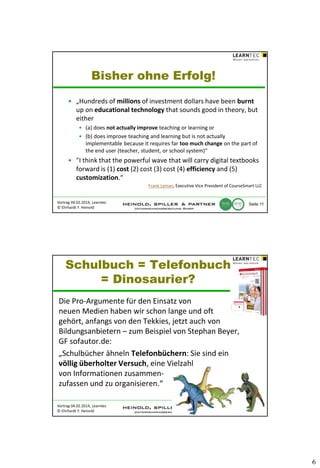 Bisher ohne Erfolg!
• „Hundreds of millions of investment dollars have been burnt
up on educational technology that sounds good in theory, but
either
• (a) does not actually improve teaching or learning or
• (b) does improve teaching and learning but is not actually
implementable because it requires far too much change on the part of
the end user (teacher, student, or school system)“

• "I think that the powerful wave that will carry digital textbooks
forward is (1) cost (2) cost (3) cost (4) efficiency and (5)
customization.“
Frank Lyman, Executive Vice President of CourseSmart LLC

Vortrag 04.02.2014, Learntec
© Ehrhardt F. Heinold

Seite 11

Schulbuch = Telefonbuch
= Dinosaurier?
Die Pro-Argumente für den Einsatz von
neuen Medien haben wir schon lange und oft
gehört, anfangs von den Tekkies, jetzt auch von
Bildungsanbietern – zum Beispiel von Stephan Beyer,
GF sofautor.de:
„Schulbücher ähneln Telefonbüchern: Sie sind ein
völlig überholter Versuch, eine Vielzahl
von Informationen zusammenzufassen und zu organisieren.“
Vortrag 04.02.2014, Learntec
© Ehrhardt F. Heinold

Seite 12

6

 