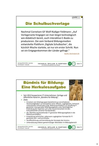 Die Schulbuchverlage
Nochmal Cornelsen-GF Wolf-Rüdiger Feldmann: „Auf
Verlegerseite hingegen sei man längst technologisch
wie didaktisch bereit, auch interaktive E-Books zu
produzieren. Die vom Verband Bildungsmedien
entwickelte Plattform ‚Digitale Schulbücher‘, die
kürzlich Woche startete, sei nur ein erster Schritt. Nun
sei ein Entgegenkommen der Länder gefragt.“
Quelle: Buchreport.de

Vortrag 04.02.2014, Learntec
© Ehrhardt F. Heinold

Seite 15

Bündnis für Bildung:
Eine Herkulesaufgabe
• Seit 2012 kooperieren IT-Unternehmen, Verlage und
öffentliche Hand im „Bündnis für Bildung“.
• Ziele:
• Einsetzen von Arbeitsgruppen bestehend aus verschiedenen
Vereinsmitgliedern zur Konzeption einer offenen, zugänglichen, technisch
unterstützten Infrastruktur (sog. Referenzarchitektur) zur Schaffung ITgestützter interoperabler Bildungsangebote unter bestmöglicher
Einbindung der Expertise und unter Zusammenarbeit mit den
Kultusbehörden einzelner Bundesländer;
• der Überführung bestehender IT-gestützter Bildungsangebote in die
Referenzarchitektur;
• Entwicklung technischer, jedermann zugänglicher Formate für ITgestützte Lehr- und Lerninhalte;
• Veröffentlichung und Vermittlung der Konzepte des Vereins;
• Unterstützung anderer gemeinnütziger Aktivitäten im Bildungsbereich
Vortrag 04.02.2014, Learntec
© Ehrhardt F. Heinold

Seite 16

8

 